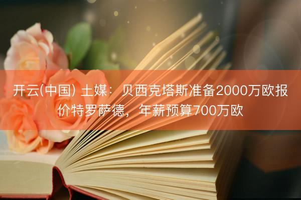 开云(中国) 土媒：贝西克塔斯准备2000万欧报价特罗萨德，年薪预算700万欧