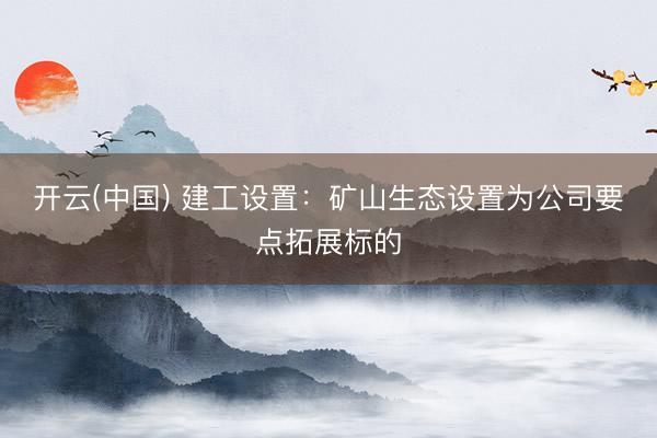 开云(中国) 建工设置：矿山生态设置为公司要点拓展标的