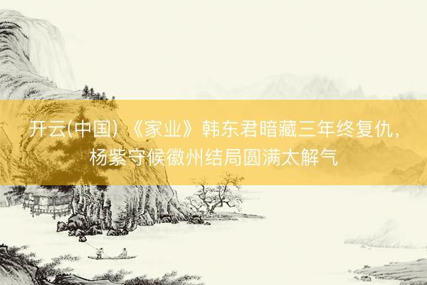 开云(中国) 《家业》韩东君暗藏三年终复仇,杨紫守候徽州结局圆满太解气