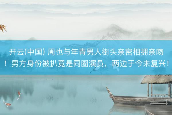 开云(中国) 周也与年青男人街头亲密相拥亲吻！男方身份被扒竟是同圈演员，两边于今未复兴！