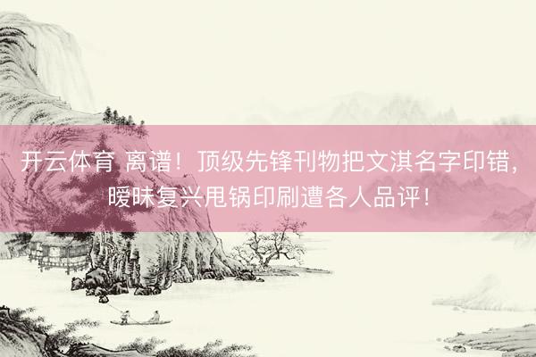 开云体育 离谱！顶级先锋刊物把文淇名字印错，暧昧复兴甩锅印刷遭各人品评！