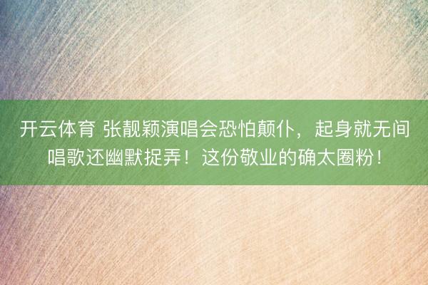 开云体育 张靓颖演唱会恐怕颠仆,起身就无间唱歌还幽默捉弄!这份敬业的确太圈粉!