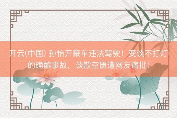 开云(中国) 孙怡开豪车违法驾驶!变谈不打灯的确酿事故,谈歉空匮遭网友痛批!