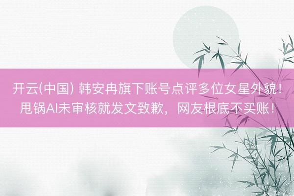 开云(中国) 韩安冉旗下账号点评多位女星外貌！甩锅AI未审核就发文致歉，网友根底不买账！