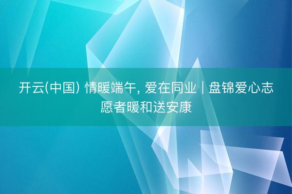 开云(中国) 情暖端午, 爱在同业 | 盘锦爱心志愿者暖和送安康