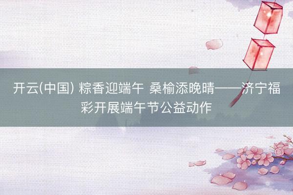 开云(中国) 粽香迎端午 桑榆添晚晴——济宁福彩开展端午节公益动作