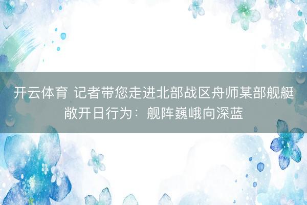 开云体育 记者带您走进北部战区舟师某部舰艇敞开日行为：舰阵巍峨向深蓝