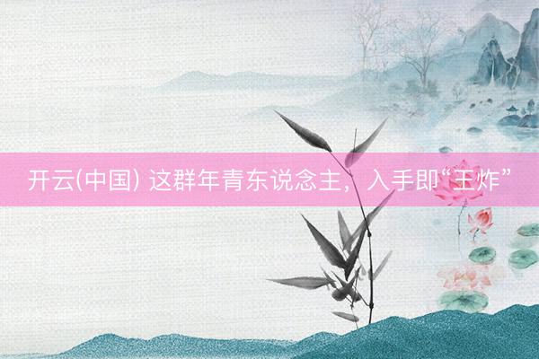 开云(中国) 这群年青东说念主，入手即“王炸”