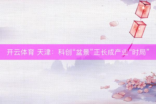开云体育 天津：科创“盆景”正长成产业“时局”