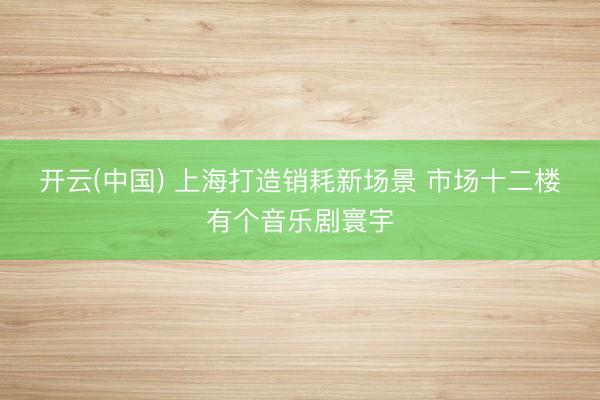 开云(中国) 上海打造销耗新场景 市场十二楼有个音乐剧寰宇