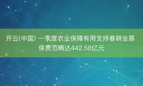 开云(中国) 一季度农业保障有用支持春耕坐蓐 保费范畴达442.58亿元