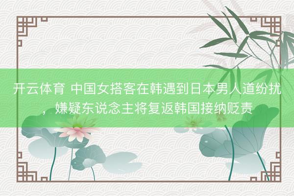 开云体育 中国女搭客在韩遇到日本男人道纷扰,嫌疑东说念主将复返韩国接纳贬责