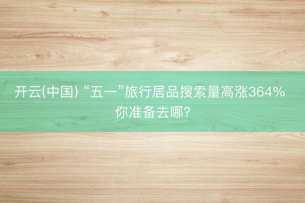 开云(中国) “五一”旅行居品搜索量高涨364% 你准备去哪？