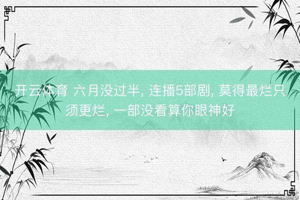 开云体育 六月没过半， 连播5部剧， 莫得最烂只须更烂， 一部没看算你眼神好
