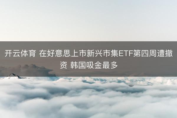 开云体育 在好意思上市新兴市集ETF第四周遭撤资 韩国吸金最多