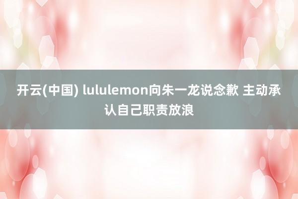 开云(中国) lululemon向朱一龙说念歉 主动承认自己职责放浪