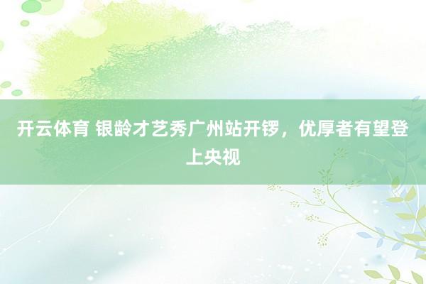 开云体育 银龄才艺秀广州站开锣，优厚者有望登上央视