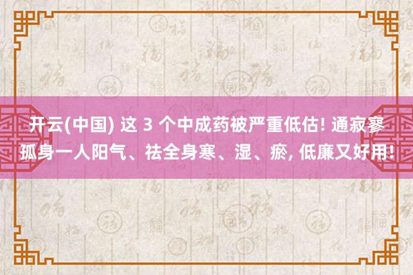 开云(中国) 这 3 个中成药被严重低估! 通寂寥孤身一人阳气、祛全身寒、湿、瘀, 低廉又好用!