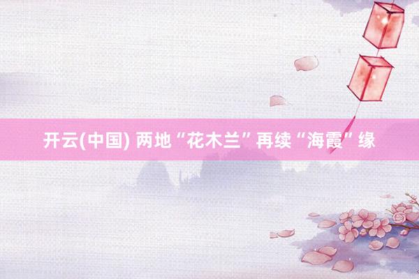 开云(中国) 两地“花木兰”再续“海霞”缘