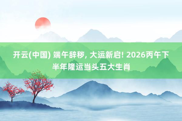 开云(中国) 端午辞秽, 大运新启! 2026丙午下半年隆运当头五大生肖